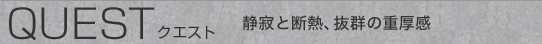 QUEST   クエスト 静寂と断熱、抜群の重厚感
